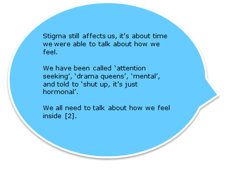 Stigma still affects us, it’s about time we were able to talk about how we feel. We have been called ‘attention seeking’, ‘drama queens’, ‘mental’, and told to ‘shut up, it’s just hormonal’. We all need to talk about how we feel inside [2].