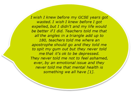 I wish I knew before my GCSE years got wasted. I wish I knew before I got expelled, but I didn’t and my life would be better if I did. Teachers told me that all the angles in a triangle add up to 180, teachers told me where an apostrophe should go and they told me to spit my gum out but they never told me that it’s ok to be depressed. They never told me not to feel ashamed, ever, by an emotional issue and they never told me that mental health is something we all have [1].